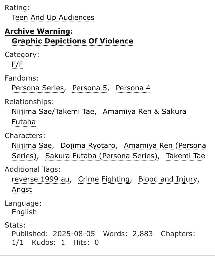 Rating - Teen & Up Audiences 
Archive Warning - Graphic Depictions of violence 
Category - F/F
Fandoms - Persona Series, Persona 5, Persona 4 
Characters - Niijima Sae, Dojima Ryotaro, Amamiya Ren, Sakura Futaba, Takemi Tae 
Additional Tags - Reverse 1999 au, Crime Fighting, Blood and Injury, Angst 
