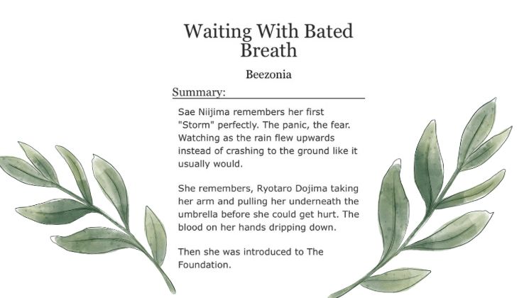 Waiting With Bated Breath - Beezonia 

Summary - Sae Niijima remembers her first “storm” perfectly. The panic, the fear. Watching as the rain flew upwards instead of crashing to the ground like it usually would. 

She remembers, Ryotaro Dojima taking her arm and pulling her underneath the umbrella before she could get hurt. The blood on her hands dripping down. 

Then she was Introduced to the foundation. 