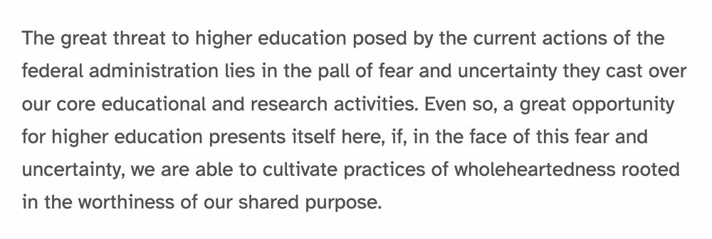 A screencap from the blog post linked, which reads, "The great threat to higher education posed by the current actions of the federal administration lies in the pall of fear and uncertainty they cast over our core educational and research activities. Even so, a great opportunity for higher education presents itself here, if, in the face of this fear and uncertainty, we are able to cultivate practices of wholeheartedness rooted in the worthiness of our shared purpose."
