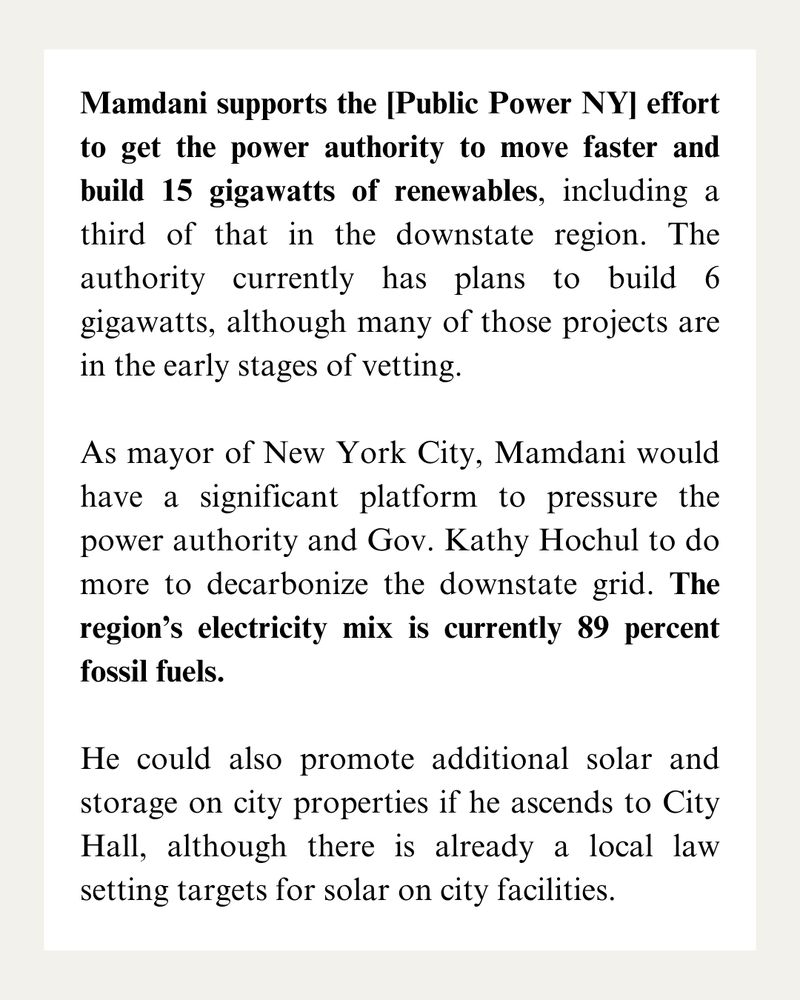 Mamdani supports the [Public Power NY] effort to get the power authority to move faster and build 15 gigawatts of renewables, including a third of that in the downstate region. The authority currently has plans to build 6 gigawatts, although many of those projects are in the early stages of vetting. 

As mayor of New York City, Mamdani would have a significant platform to pressure the power authority and Gov. Kathy Hochul to do more to decarbonize the downstate grid. The region’s electricity mix is currently 89 percent fossil fuels.

He could also promote additional solar and storage on city properties if he ascends to City Hall, although there is already a local law setting targets for solar on city facilities. 