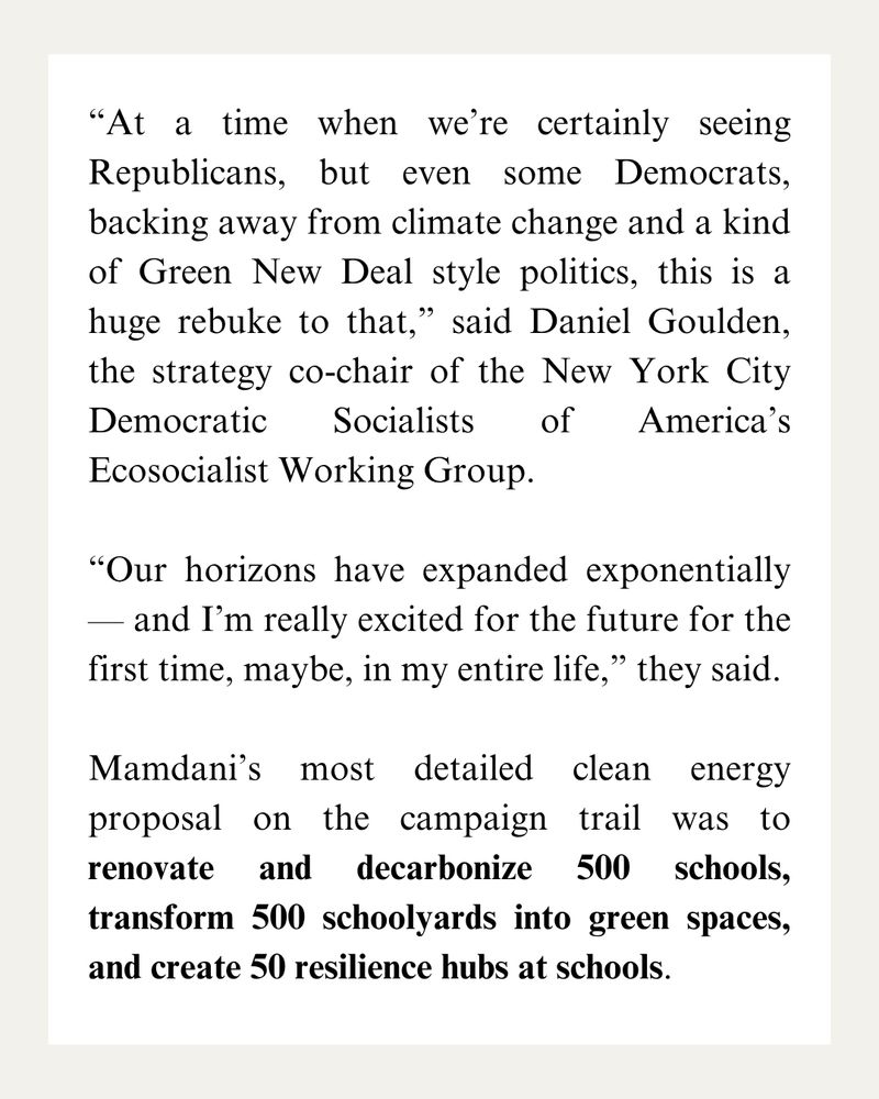 “At a time when we’re certainly seeing Republicans, but even some Democrats, backing away from climate change and a kind of Green New Deal style politics, this is a huge rebuke to that,” said Daniel Goulden, the strategy co-chair of the New York City Democratic Socialists of America’s Ecosocialist Working Group. 

“Our horizons have expanded exponentially — and I’m really excited for the future for the first time, maybe, in my entire life,” they said.

Mamdani’s most detailed clean energy proposal on the campaign trail was to renovate and decarbonize 500 schools, transform 500 schoolyards into green spaces, and create 50 resilience hubs at schools.