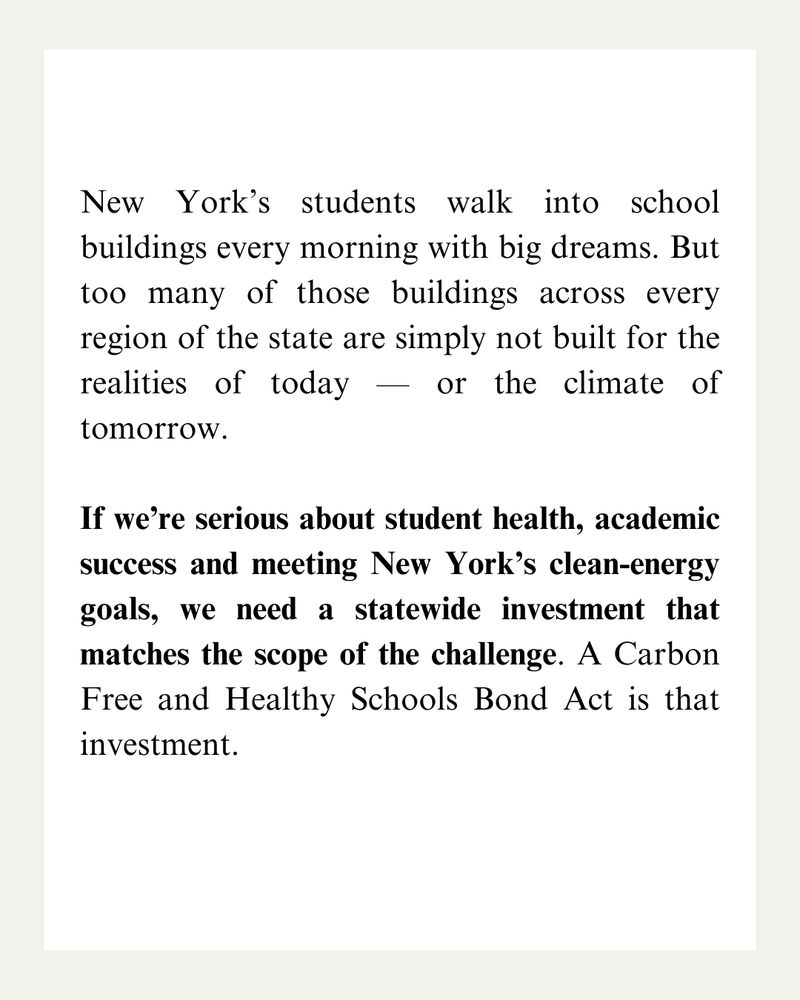 New York’s students walk into school buildings every morning with big dreams. But too many of those buildings across every region of the state are simply not built for the realities of today — or the climate of tomorrow.

If we’re serious about student health, academic success and meeting New York’s clean-energy goals, we need a statewide investment that matches the scope of the challenge. A Carbon Free and Healthy Schools Bond Act is that investment.