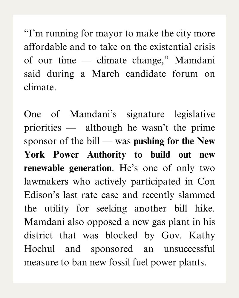 “I’m running for mayor to make the city more affordable and to take on the existential crisis of our time — climate change,” Mamdani said during a March candidate forum on climate.

One of Mamdani’s signature legislative priorities —  although he wasn’t the prime sponsor of the bill — was pushing for the New York Power Authority to build out new renewable generation. He’s one of only two lawmakers who actively participated in Con Edison’s last rate case and recently slammed the utility for seeking another bill hike. Mamdani also opposed a new gas plant in his district that was blocked by Gov. Kathy Hochul and sponsored an unsuccessful measure to ban new fossil fuel power plants.