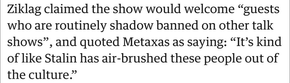 Image showing a snippet of the article. 

"Ziklag claimed the show would welcome “guests who are routinely shadow banned on other talk shows”, and quoted Metaxas as saying: “It’s kind of like Stalin has air-brushed these people out of the culture.”"