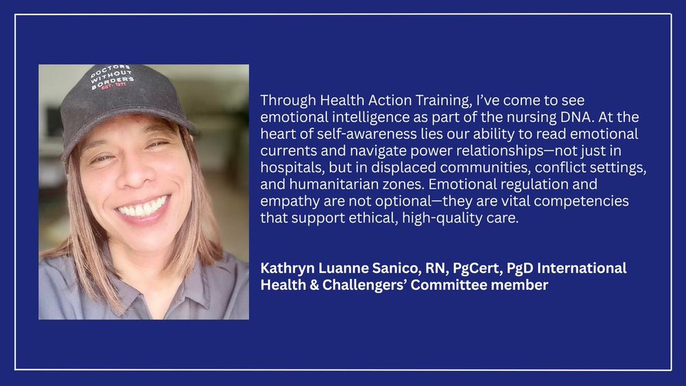 A headshot of Kathryn with text that reads: Through Health Action Training I've come to see emotional intelligence as part of the nursing DNA. At the heart of self awareness lies our ability to read emotional currents and navigate power relationships - not just in hospitals, but in displaced communities, conflict settings and humanitarian zones. Emotional regulation and empathy are not optional - they are vital competencies that support ethical high quality care - Kathryn Luanne Sanico, RN, PgCert, PgD International Health and Challengers Committee member.