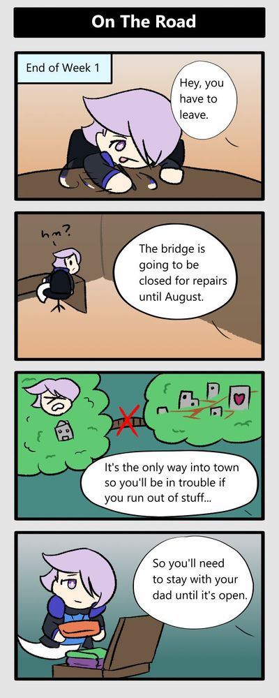 end of week 1. hey you have to leave. hm? the bridge is going to be closed for repairs until august. it's the only way into town so you'll be in trouble if you run out of stuff. so you'll need to stay with your dad until it's open
