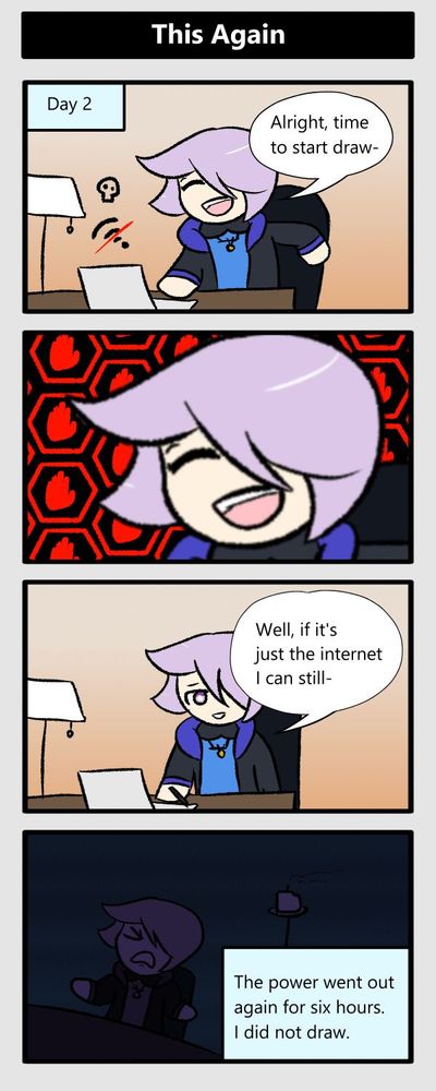 day 2. alright time to start draw- (wifi cuts out) (zoom in on the exact same face in panel 1) well if it's just the internet i can still- (power cuts out again) the power went out for 6 hours. i did not draw
