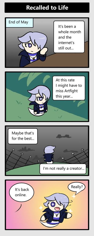 end of may. it's been a whole month and the internet's still out. at this rate i might have to miss artfight this year. maybe that's for the best, i'm not really a creator. (it's back online) instantly excited: really?!