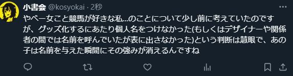 やべー女こと競馬が好きな私…のことについて少し前に考えていたのですが、グッズ化するにあたり個人名をつけなかった(もしくはデザイナーや関係者の間では名前を呼んでいたが表に出さなかった)という判断は慧眼で、あの子は名前を与えた瞬間にその強みが消えるんですね
