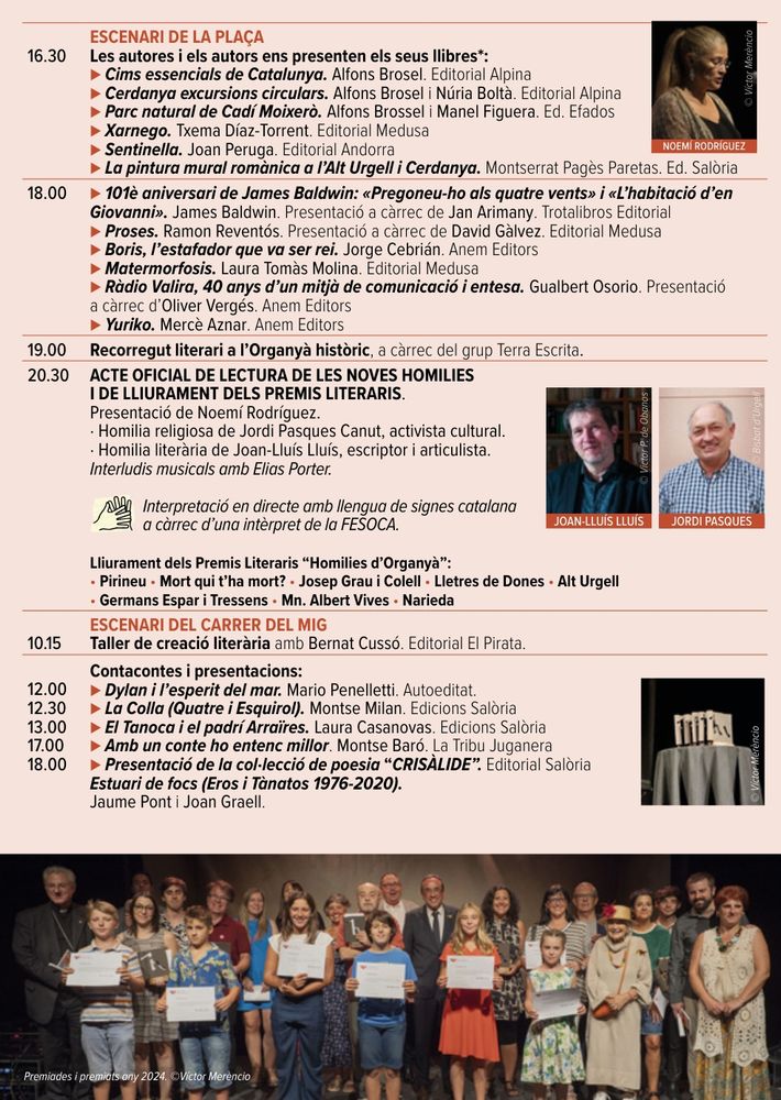 ESCENARI DE LA PLAÇA
Les autores i els autors ens presenten els seus llibres:
Cims essencials de Catalunya. Alfons Brosel.
Cerdanya excursions circulars. Alfons Brosel i Núria Boltà.
Parc natural de Cadí Moixerò. Alfons Brossel i Manel Figuera.
Xarnego. Txema Díaz-Torrent.
Sentinella. Joan Peruga.
La pintura mural romànica a l’Alt Urgell i Cerdanya. Montserrat Pagès Paretas.
18.00
101è aniversari de James Baldwin: «Pregoneu-ho als quatre vents» i «L’habitació d’en Giovanni». James Baldwin. Presentació a càrrec de Jan Arimany.
Proses. Ramon Reventós. Presentació a càrrec de David Gàlvez.
Boris, l’estafador que va ser rei. Jorge Cebrián.
Matermorfosis. Laura Tomàs Molina.
Ràdio Valira, 40 anys d’un mitjà de comunicació i entesa. Gualbert Osorio. Presenta Oliver Vergés.
Yuriko. Mercè Aznar.
19.00 Recorregut literari a l’Organyà històric, a càrrec del grup Terra Escrita.
20.30 ACTE OFICIAL DE LECTURA DE LES NOVES HOMILIES
I DE LLIURAMENT DELS PREMIS LITERARIS.
Presentació de Noemí Rodríguez.
· Homilia religiosa de Jordi Pasques Canut, activista cultural.
· Homilia literària de Joan-Lluís Lluís, escriptor i articulista.
Interludis musicals amb Elias Porter.
Interpretació en directe amb llengua de signes catalana
a càrrec d’una intèrpret de la FESOCA.
Lliurament dels Premis Literaris “Homilies d’Organyà”:
• Pirineu • Mort qui t’ha mort? • Josep Grau i Colell • Lletres de Dones • Alt Urgell
• Germans Espar i Tressens • Mn. Albert Vives • Narieda
10.15 ESCENARI DEL CARRER DEL MIG
Taller de creació literària amb Bernat Cussó. Editorial El Pirata.
12.00
12.30
13.00
17.00
18.00
Contacontes i presentacions:
Dylan i l’esperit del mar. Mario Penelletti.La Colla (Quatre i Esquirol). Montse Milan. Edicions Salòria
⊲ El Tanoca i el padrí Arraïres. Laura Casanovas. Edicions Salòria
⊲ Amb un conte ho entenc millor. Montse Baró. La Tribu Juganera
⊲ Presentació de la col·lecció de poesia “CRISÀLIDE”. Editorial Salòria
Estuari de focs (Eros i Tànatos 1976-2020).
Jaume Pont i Joan Graell