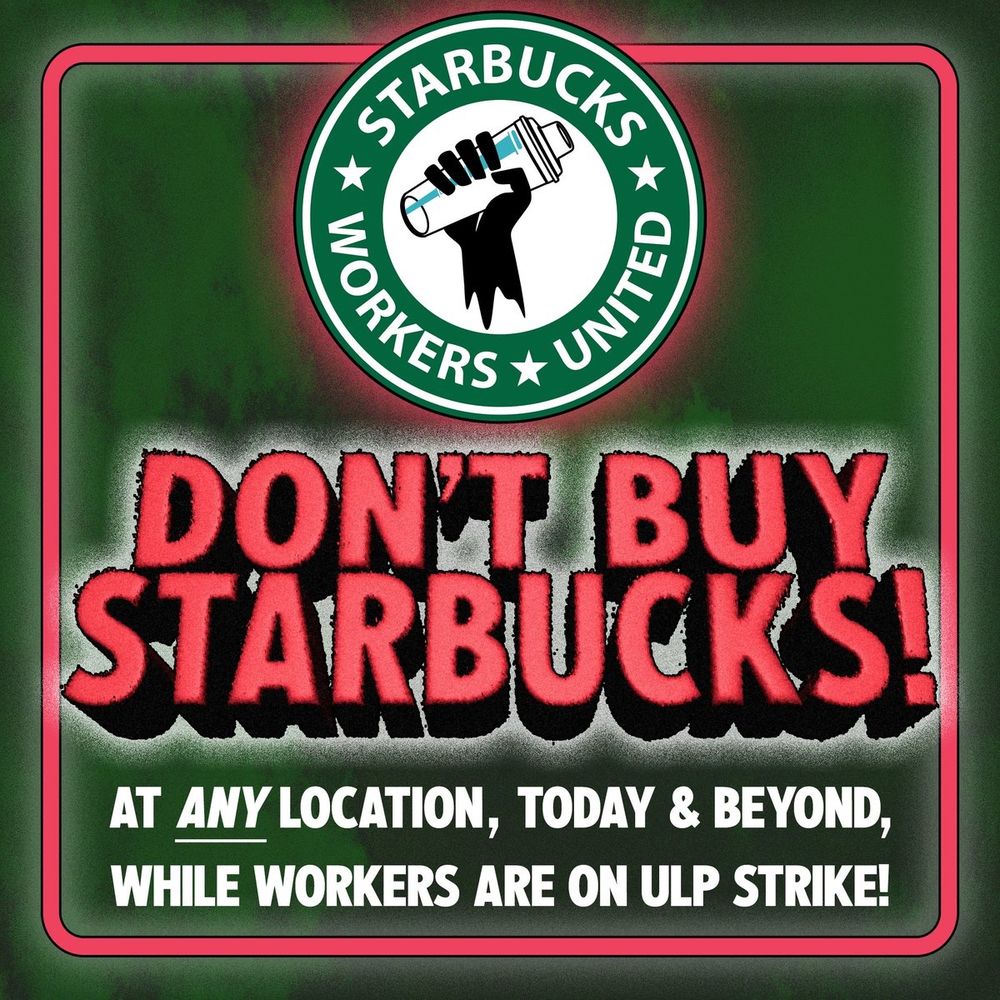 STARBUCKS WORKERS UNITED 
DON’T BUY STARBUCKS!
AT ANY LOCATION,  TODAY & BEYOND, WHILE WORKERS ARE ON ULP STRIKE!