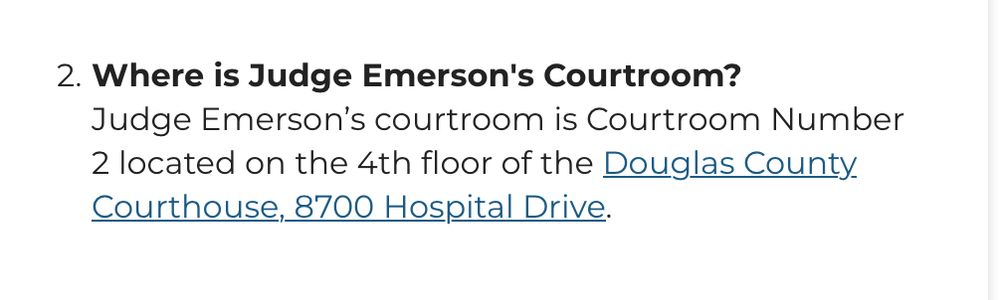  2.Where is Judge Emerson's Courtroom? Judge Emerson’s courtroom is Courtroom Number 2 located on the 4th floor of the Douglas County Courthouse, 8700 Hospital Drive. 