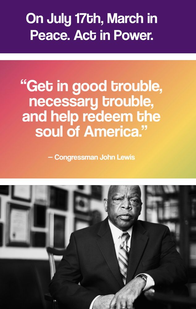 On July 17 , March in peace.  Act in power.
“Get in good trouble, and help redeem the soul of America.” 
Congressman John Lewis
Pictured at bottom in a black and white photo is the legendary Congressman John Lewis.
