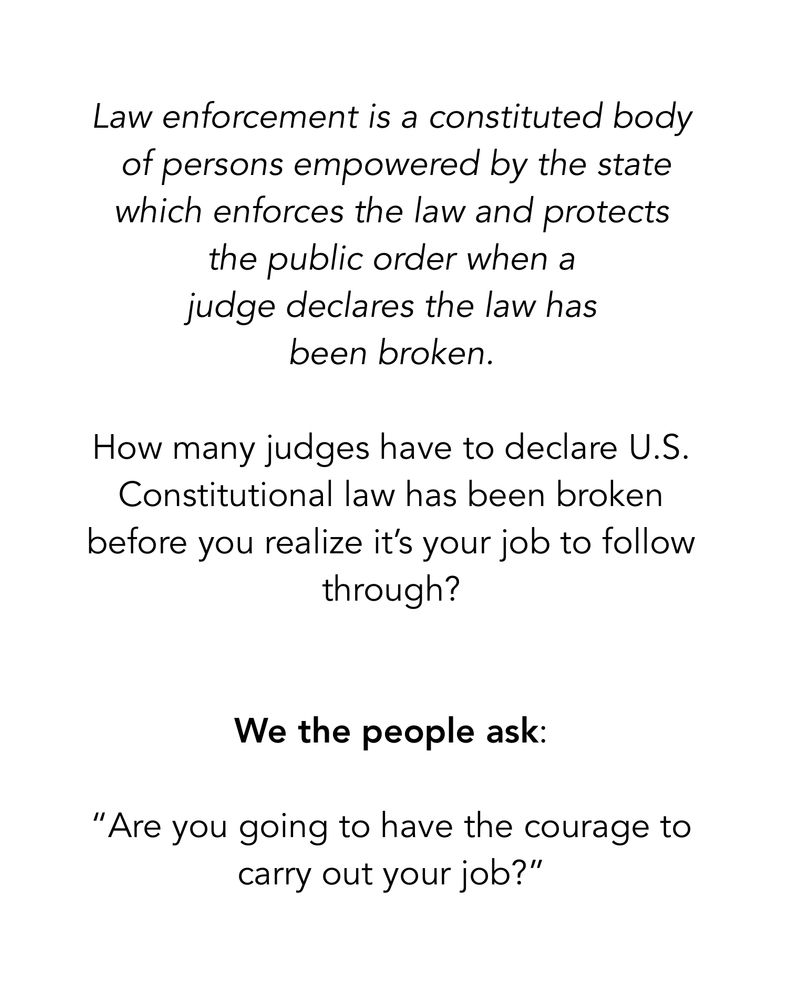 Law enforcement is a constituted body
 of persons empowered by the state which enforces the law and protects 
the public order when a 
judge declares the law has 
been broken.  

How many judges have to declare U.S. Constitutional law has been broken before you realize it’s your job to follow through?


We the people ask:  

“Are you going to have the courage to carry out your job?”


