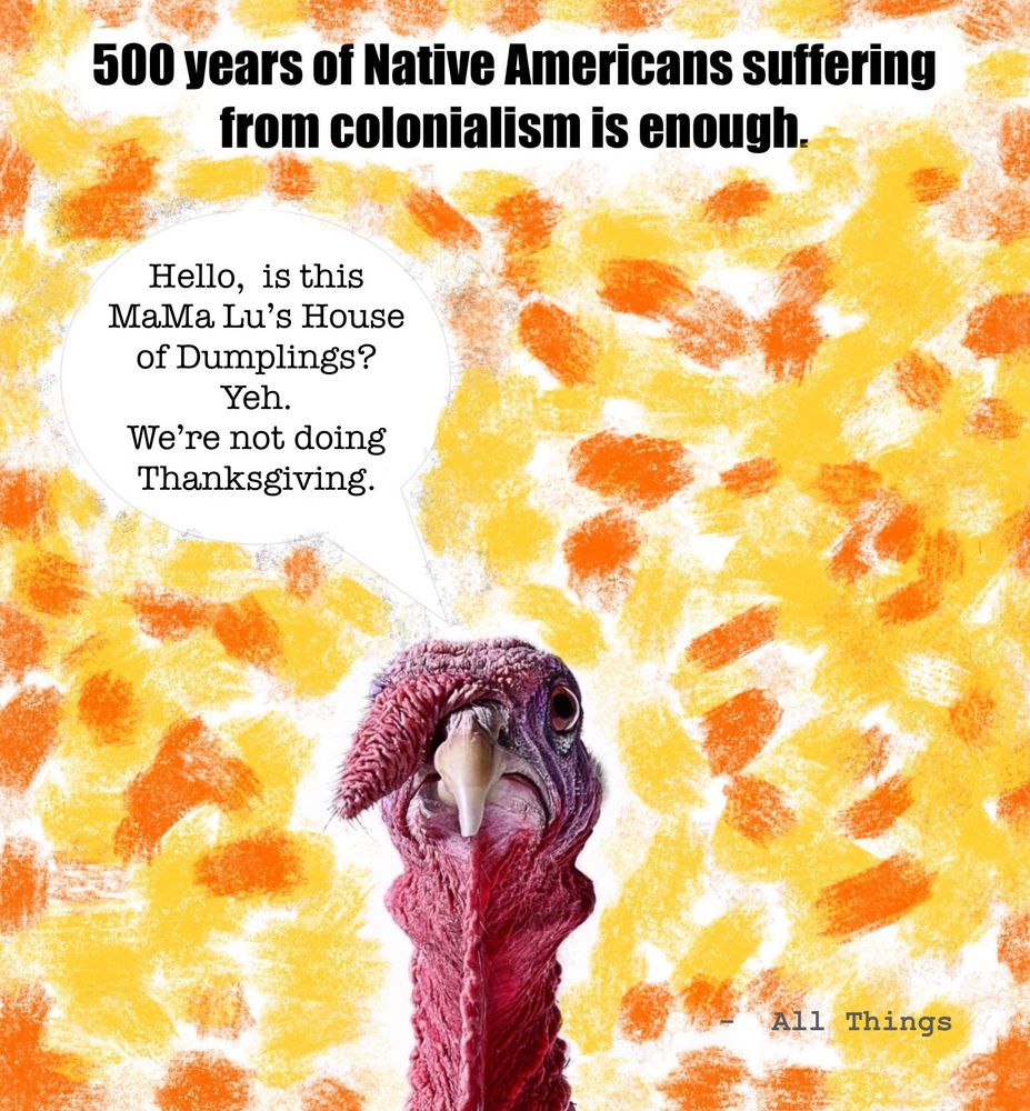 500 years of Native Americans suffering from colonialism is enough.

Bright orange and yellow background.

Pictured -  a turkey comically calling in a Chinese restaurant and saying,  “Hello, is this MaMa Lou’s Dumpling House?  Yeh.  We’re not doing Thanksgiving this year.”

(Original turkey photo without added art sourced https://www.thoughtco.com/thmb/1K7UC6yHUSGqC6BPWwo7nAb0aok=/1500x1000/filters:fill(auto,1)/turkey-2-5a132b150d327a0037da814b.jpg)
