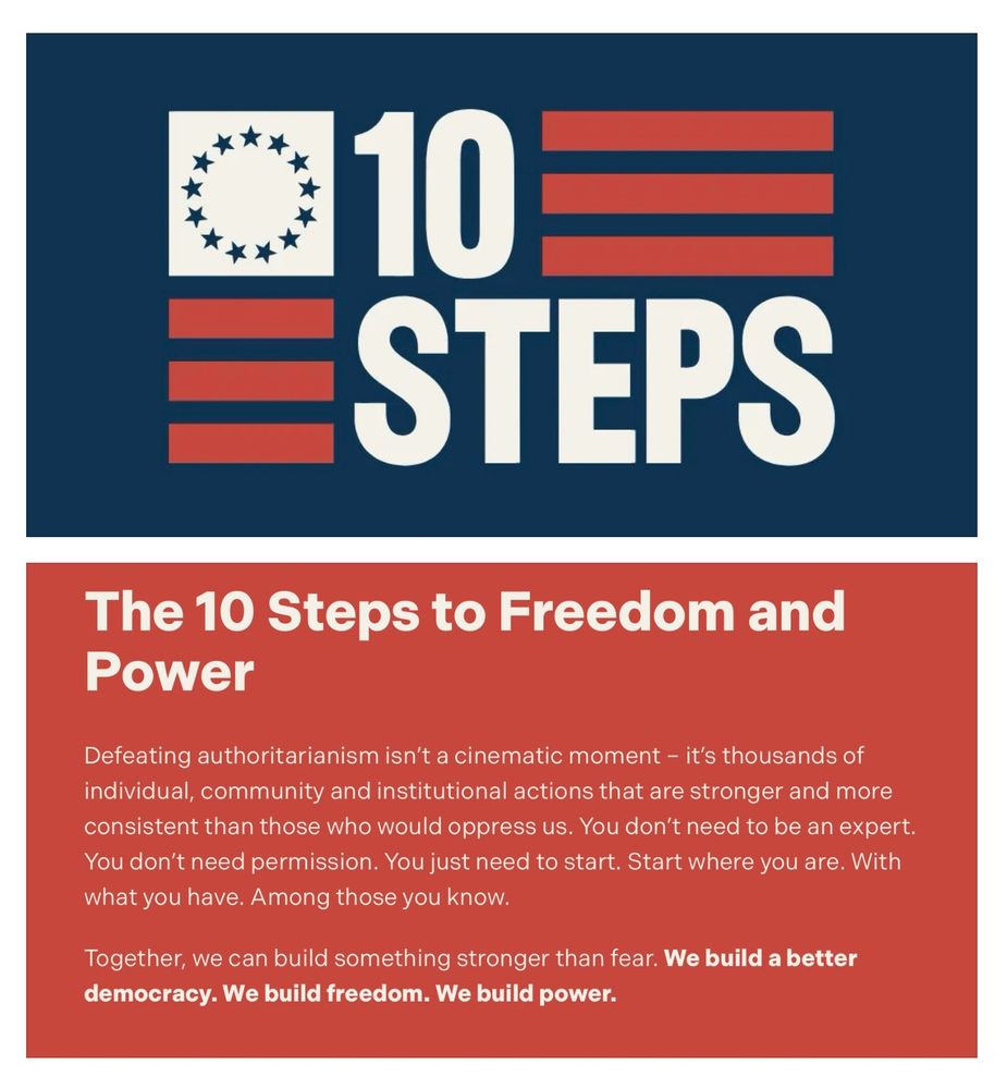 10  STEPS logo (red, white and blue)

The 10 Steps to Freedom and Power
Defeating authoritarianism isn’t a cinematic moment – it’s thousands of individual, community and institutional actions that are stronger and more consistent than those who would oppress us. You don’t need to be an expert. You don’t need permission. You just need to start. Start where you are. With what you have. Among those you know.

Together, we can build something stronger than fear. We build a better democracy. We build freedom. We build power.