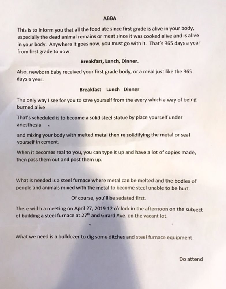 ABBA

This is to inform you that all the food ate since first grade is alive in your body, especially the dead animal remains or meat since it was cooked alive and is alive in your body. Anywhere it goes now, you must go with it. That’s 365 days a year from first grade to now.
Breakfast, Lunch, Dinner.

Also, newborn baby received your first grade body, or a meal just like the 365 days a year.
Breakfast    Lunch    Dinner

The only way I see for you to save yourself from the every which a way of being burned alive

That’s scheduled is to become a solid steel statue by place yourself under anesthesia

And mixing your body with melted metal then re solidifying the metal or seal yourself in cement.

When it becomes real to you, you can type it up and have a lot of copies made, then pass them out and post them up.

What is needed is a steel furnace where metal can be melted and the bodies of people and animals mixed with the metal to become steel unable to be hurt.

Of course, you’ll be sedated first.

There will b a meeting on April 27, 2019 12 o’clock in the afternoon on the subject of building a steel furnace at 27th and Girard Ave. on the vacant lot.

What we need is a bulldozer to dig some ditches and steel furnace equipment

Do attend
