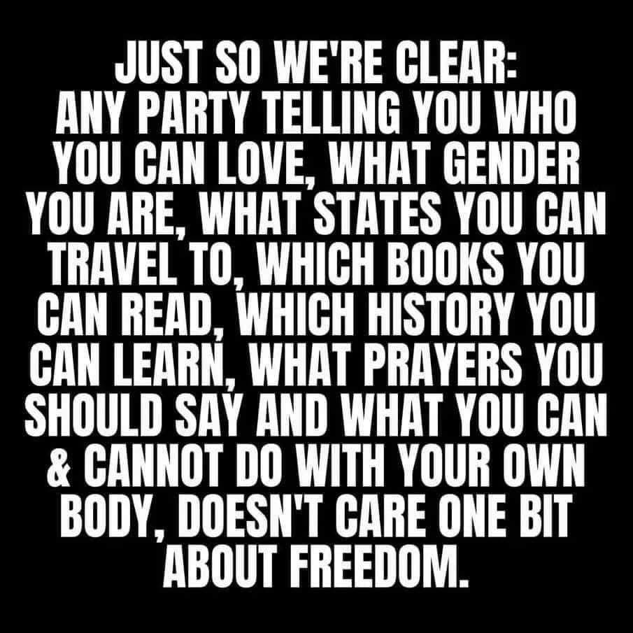 Just so we’re clear: any party telling you who you can love, what gender you are, what states you can travel to, which books you can read, which history you can learn, what prayers you should say, and what you can & cannot do with your own body, doesn't care one bit about freedom.