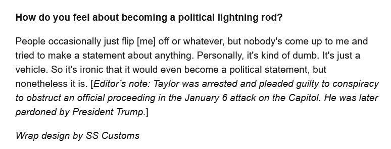 Screenshot from the Wired article quote-skeeted below.

Q: How do you feel about becoming a political lightning rod?

A: People occasionally just flip [me] off or whatever, but nobody's come up to me and tried to make a statement about anything. Personally, it's kind of dumb. It's just a vehicle. So it's ironic that it would even become a political statement, but nonetheless it is. [Editor's note: Taylor was arrested and pleaded guilty to conspiracy to obstruct an official proceeding in the January 6 attack on the Capitol. He was later pardoned by President Trump.]

"Wrap design by SS Customs"