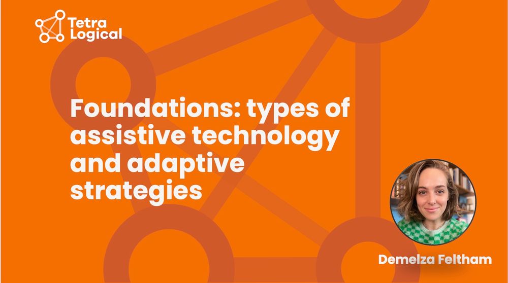 The title "Foundations: types of assistive technology and adaptive strategies" is written on an orange background bearing TetraLogical's logo. Demelza Feltham is written in the bottom write along with a headshot of Demelza smiling in a patterened green jumper
