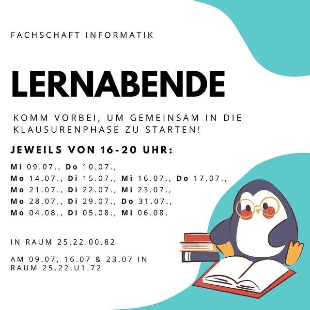 FACHSCHAFT INFORMATIK
Lernabende
KOMM VORBEI, UM GEMEINSAM IN DIE KLAUSURENPHASE ZU STARTEN!

JEWEILS VON 16-20 UHR:

Mi 09.07., Do 10.07.,

Mo 14.07., Di 15.07., Mi 16.07., Do 17.07.,

Mo 21.07., Di 22.07., Mi 23.07.,

Mo 28.07., Di 29.07., Do 31.07., ,

Mo 04.08., Di 05.08., Mi 06.08.

IN RAUM 25.22.00.82

AM 09.07, 16.07 & 23.07 IN

RAUM 25.22.U1.72