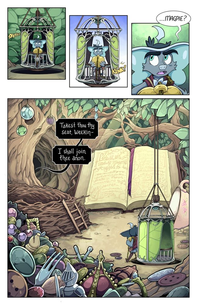 Page 29 - 

1 -  The leaf-walled elevator rises and comes to a halt with a squeeky ‘skreeeek’ onomatopoeia. Weetrill is now in a bright, cheery room walled by the leaves of the forest canopy.

2 -  Weetrill looks down in surprise as The elevator gate opens all on its own with a ‘kink’ onomatopoeia.

3 - Weetrill is holding the locket tightly to his chest and looks around uncertainly

Weetrill: …Magpie?

4- A massive reveal shot of Magpie’s home in the top boughs of her tree. The room is wreathed in leaves and branches on all sides, with sunlight beams dappling in. Weetrill strides away from the elevator. There is a massive pile of trinkets and treasures to his left, most of them shiny. There is a pink floral human-proportioned teacup to his right, sitting on its side so that small creatures can sit on its lip like a hooded seat. In front of Weetrill is a massive, vacant bird’s nest, with a small ladder leading up to its lip. In the background there is a human-proportioned book at least 4 times Weetrill’s size, flipped open with some magical text on its pages, held open with a magenta bookmark. To the side, there is a tunnel through the branches leading to an unseen room. Magpie’s voice calls out from that direction, out of sight.

Magpie Witchbird: Takest thou thy seat, Weekin. I shall join thee anon.
