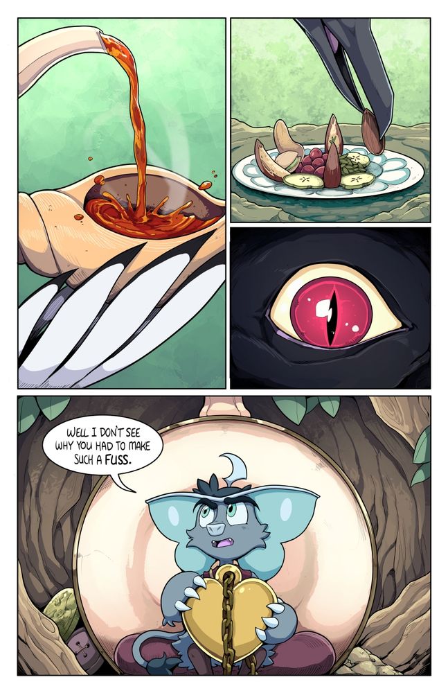 Page 30 - 

1 -  Tea is poured into a ‘mug’ which is actually a spiral seashell. A large white feathered bird wing holds the shell mug in place

2 -  A small tray of nuts. berries, seeds, and apple slices. A black bird beak delicately places another nut on the tray

3 - Closeup of a large red birds eye. The plumage around the eye is black

4- Weetrill sits in a sideways teacup on top of a plump purple cushion. He is holding the locket in both hands and shouting to Magpie in the other room. He looks perturbed.

Weetrill: Well I don’t see why you had to make such a fuss.