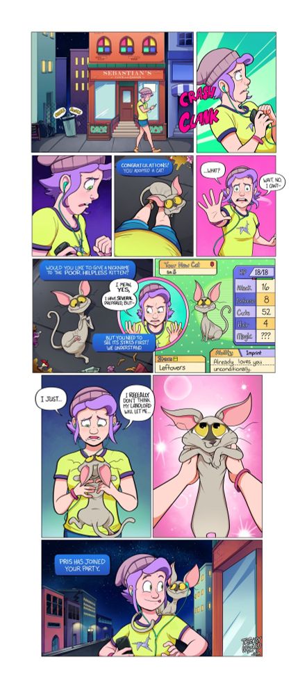 "I Choose You"

Panel One: Bonnie walks home on a summer night, listening to something on their phone. Behind her, a trash can rustles.

Panels Two and Three: A loud noise from behind startles Bonnie, and she looks down to see...

Panel Four: ...A hairless cat with oversized ears and big wide yellow eyes, nuzzling up against her legs. A text box pop-up reads: "Congratulations! You adopted a cat!"

Panel Five: Bonnie whirls around to address the unseen narrator.
Bonnie: "What? Wait, no, I can't--"

Panels Six and Seven: The stray cat rolls around on its back, trying its best to look adorable. Bonnie, in an insert panel, argues with the narrator.
Narrator: "Would you like to give a nickname to the poor, helpless kitten?"
Bonnie: "I mean, yes, I have several prepared, but--"
Narrator: "But you need to see its STATS first! We understand."

Panel Eight: A Pokemon-style status screen for the cat. It holds Leftovers and has the ability "Imprint: Already loves you unconditionally".

Panel Nine: Bonnie picks up the cat, a tortured look on their face.
Bonnie: "I just... I reeeally don't think my landlord will let me..."

Panel Ten: Closeup on the cat, scrunched up in Bonnie's hands. It looks positively cherubic.

Panel Eleven: Bonnie has the cat on her shoulders. The two look at each other, their tongues sticking out in matching playful expressions.
Narrator: "Pris has joined the party."