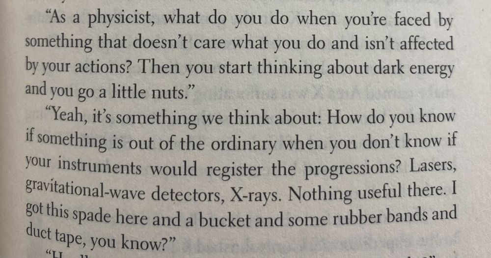 Excerpt from Authority by Jeff VanderMeer. Two characters are exchanging dialogue. 
"As a physicist, what do you do when you're faced by something that doesn't care what you do and isn't affected by your actions? Then you start thinking about dark energy and you go a little nuts.”
"Yeah, it's something we think about: How do you know if something is out of the ordinary when you don't know if your instruments would register the progressions? Lasers, gravitational-wave detectors, X-rays. Nothing usetul there. I Got this spade here and a bucket and some rubber bands and duct tape, you know?"