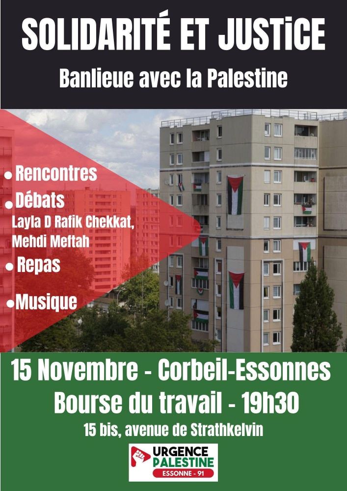 SOLIDARITÉ ET JUSTICE: Banlieue avec la Palestine 
Soirée organisée par Urgence Palestine 91
Samedi 15 novembre de 19h à 23h
Bourse du Travail, 15bis avenue de Strathkelvin
Corbeil-Essonnes 91
 • Table ronde sur le thème des luttes des Palestinien·e·s sous l’occupation et la colonisation en Palestine et  les luttes des descendant·e·s de l'immigration post-coloniale en France. 
Nos 3 invité·e·s :
- Layla D, réfugiée palestinienne (Boussole Palestine - Urgence Palestine)
- Mehdi Meftah (Parti des Indigènes de la République -Urgence Palestine)
- Rafik Chekkat, avocat.
•Temps convivial avec musique et repas palestinien.
•Tables d’informations de différentes organisations et associations
 Nous vous attendons nombreuses et nombreux.