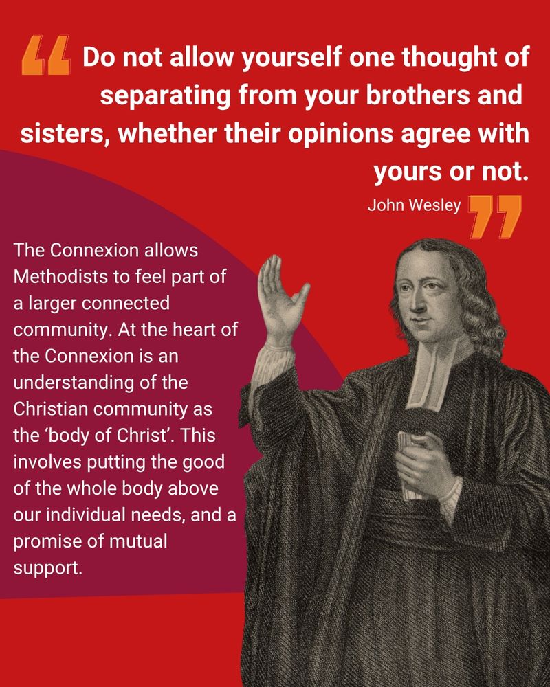An image of John Wesley with his hand raised speaking to the right of the page, with text which reads '"Do not allow yourself one thought of separating from your brothers and sisters, whether their opinions agree with yours or not." - John Wesley' above and The Connexion allows Methodists to feel part of a larger connected community. At the heart of the Connexion is an understanding of the Christian community as the ‘body of Christ’. This involves putting the good of the whole body above our individual needs, and a promise of mutual support.' to the left.
