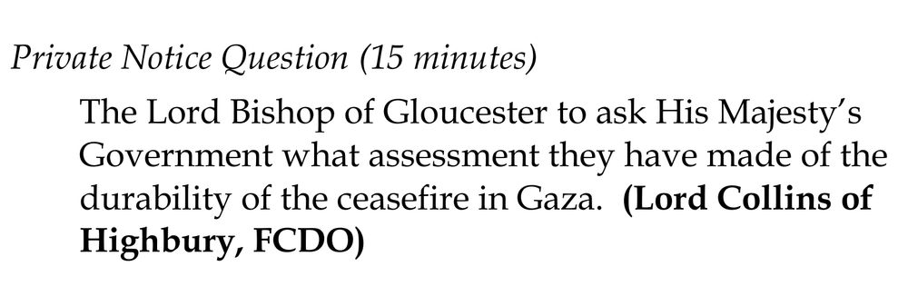 Private Notice Question (15 minutes): The Lord Bishop of Gloucester to ask His Majesty’s Government what assessment they have made of the 
durability of the ceasefire in Gaza.