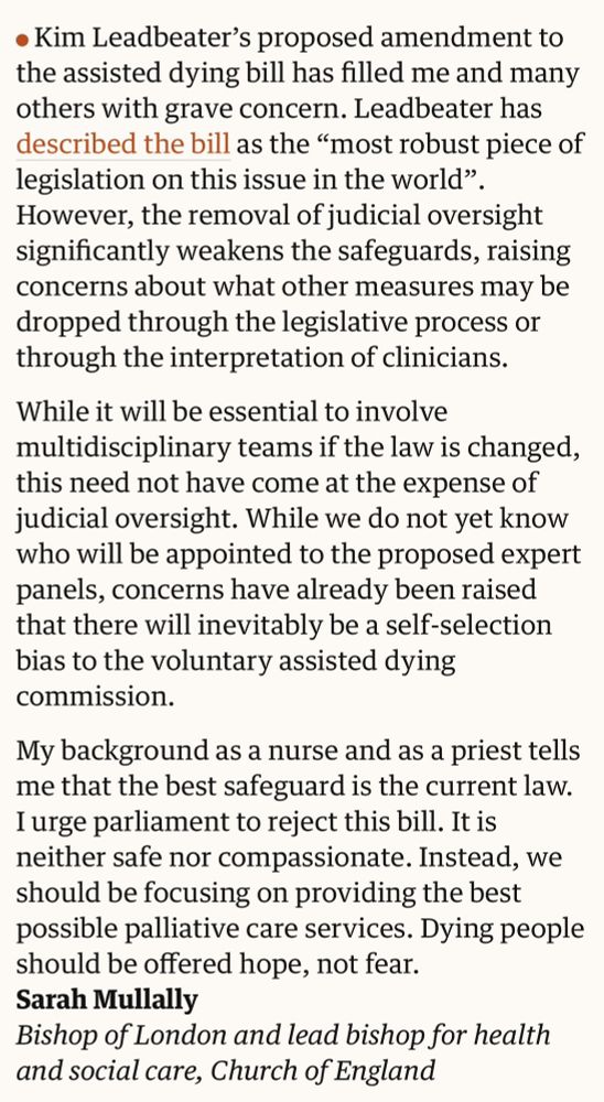 Letter from Bishop of London to The Guardian:

Kim Leadbeater’s proposed amendment to the assisted dying bill has filled me and many others with grave concern. Leadbeater has described the bill as the “most robust piece of legislation on this issue in the world”. However, the removal of judicial oversight significantly weakens the safeguards, raising concerns about what other measures may be dropped through the legislative process or through the interpretation of clinicians.

While it will be essential to involve multidisciplinary teams if the law is changed, this need not have come at the expense of judicial oversight. While we do not yet know who will be appointed to the proposed expert panels, concerns have already been raised that there will inevitably be a self-selection bias to the voluntary assisted dying commission.

My background as a nurse and as a priest tells me that the best safeguard is the current law. I urge parliament to reject this bill. It is neither safe nor compassionate. Instead, we should be focusing on providing the best possible palliative care services. Dying people should be offered hope, not fear.
Sarah Mullally
Bishop of London and lead bishop for health and social care, Church of England