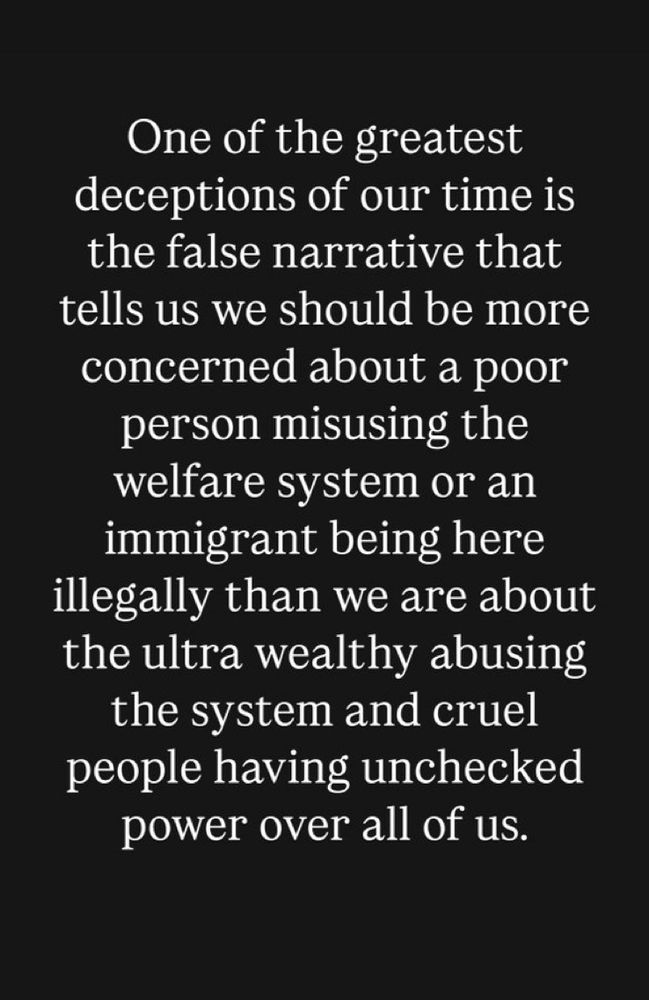 One of the greatest deceptions of our time is the false narrative that tells us we should be more concerned about a poor person misusing the welfare system or an immigrant being here illegally than we are about the ultra wealthy abusing the system and cruel people having unchecked power over all of us.
