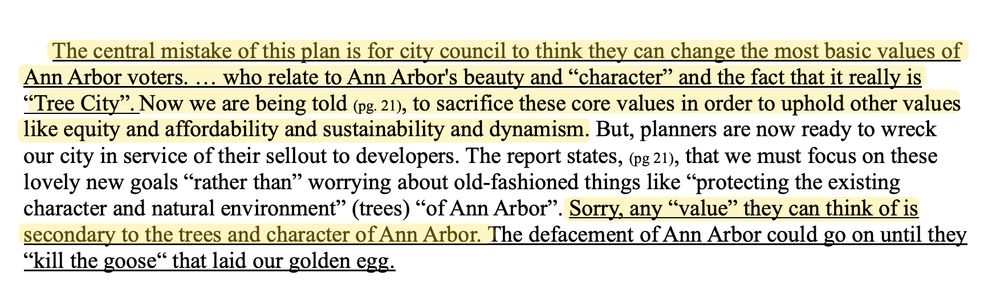 An excerpt from an email sent to city council that reads:

The central mistake of this plan is for city council to think they can change the most basic values of Ann Arbor voters. … who relate to Ann Arbor's beauty and “character” and the fact that it really is “Tree City”. Now we are being told (pg. 21), to sacrifice these core values in order to uphold other values like equity and affordability and sustainability and dynamism. But, planners are now ready to wreck our city in service of their sellout to developers. The report states, that we must focus on these lovely new goals “rather than” worrying about old-fashioned things like “protecting the existing character and natural environment” (trees) “of Ann Arbor”. Sorry, any “value” they can think of is secondary to the trees and character of Ann Arbor. The defacement of Ann Arbor could go on until they “kill the goose“ that laid our golden egg.