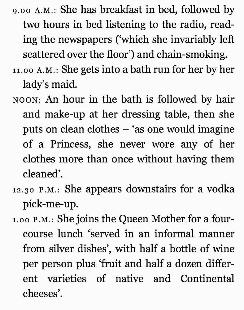 Princess Margaret’s morning schedule:

9.00 A.M.: She has breakfast in bed, followed by two hours in bed listening to the radio, reading the newspapers ('which she invariably left scattered over the floor') and chain-smoking.
11.00 A.M.: She gets into a bath run for her by her lady's maid.
NOON: An hour in the bath is followed by hair and make-up at her dressing table, then she puts on clean clothes - as one would imagine of a Princess, she never wore any of her clothes more than once without having them cleaned'.
12.30 P.M.: She appears downstairs for a vodka pick-me-up.
1.00 P.M.: She joins the Queen Mother for a four-course lunch 'served in an informal manner from silver dishes', with half a bottle of wine per person plus 'fruit and half a dozen different varieties of native and Continental