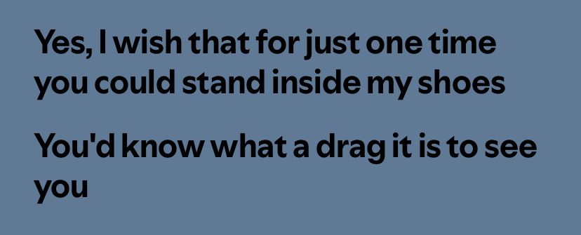 A line from Bob Dylan’s Positively 4th Street that reads: Yes, I wish that for just one time you could stand inside my shoes
You'd know what a drag it is to see you