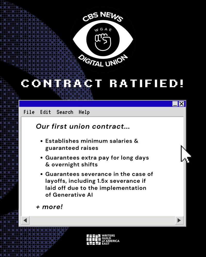 CBS News Digital Union -
Contract Ratified! Our first union contract...

Establishes minimum salaries & guaranteed raises

Guarantees extra pay for long days & overnight shifts

Guarantees severance in the case of layoffs, including 1.5x severance if laid off due to the implementation of Generative AI

+ more!
