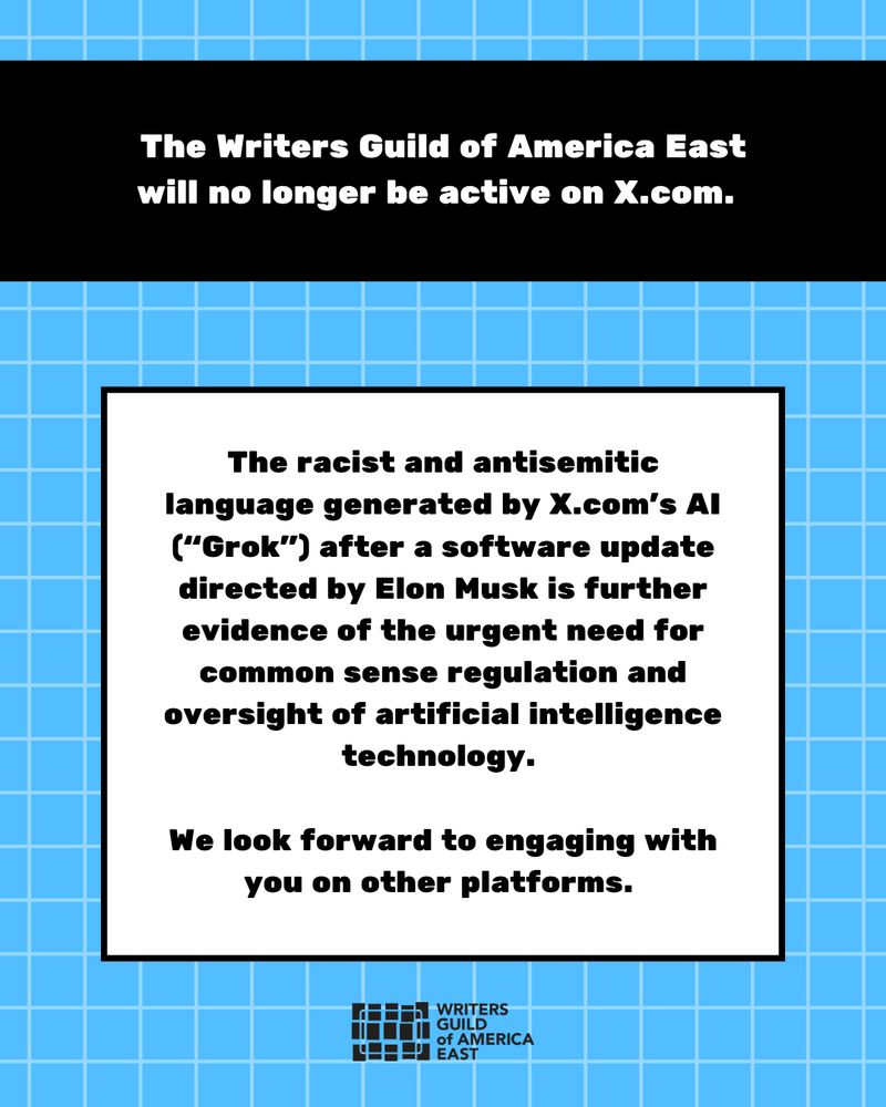The Writers Guild of America East will no longer be active on X.com.  

The racist and antisemitic language generated by X.com’s AI (“Grok”) after a software update directed by Elon Musk is further evidence of the urgent need for common sense regulation and oversight of artificial intelligence technology. 

We look forward to engaging with you on other platforms. 