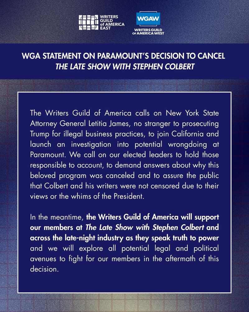 The Writers Guild of America calls on New York State Attorney General Letitia James, no stranger to prosecuting Trump for illegal business practices, to join California and launch an investigation into potential wrongdoing at Paramount. We call on our elected leaders to hold those responsible to account, to demand answers about why this beloved program was canceled and to assure the public that Colbert and his writers were not censored due to their views or the whims of the President. 
 
In the meantime, the Writers Guild of America will support our members at The Late Show with Stephen Colbert and across the late-night industry as they speak truth to power and we will explore all potential legal and political avenues to fight for our members in the aftermath of this decision. 

