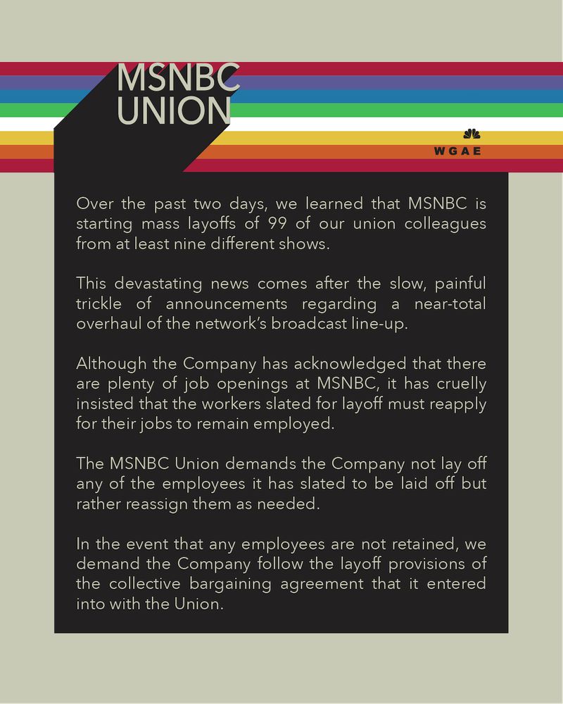 Over the past two days, we learned that MSNBC is starting mass layoffs of 99 of our union colleagues from at least nine different shows. This devastating news comes after the slow, painful trickle of announcements regarding a near-total overhaul of the network’s broadcast line-up.

Although the Company has acknowledged that there are plenty of job openings at MSNBC, it has cruelly insisted that the workers slated for layoff must reapply for their jobs to remain employed. The MSNBC Union demands the Company not lay off any of the employees it has slated to be laid off but rather reassign them as needed. In the event that any employees are not retained, we demand the Company follow the layoff provisions of the collective bargaining agreement that it entered into with the Union.

