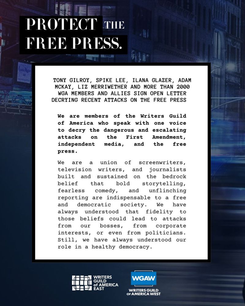 PROTECT THE FREE PRESS.

TONY GILROY, SPIKE LEE, ILANA GLAZER, ADAM MCKAY, LIZ MERRIWETHER AND MORE THAN 2000 WGA MEMBERS AND ALLIES SIGN OPEN LETTER DECRYING RECENT ATTACKS ON THE FREE PRESS
We are members of the Writers Guild of America who speak with one voice to decry the dangerous and escalating attacks on the First Amendment, independent media, and the free press.
We are a union of screenwriters, television writers, and journalists built and sustained on the bedrock belief that bold storytelling, fearless comedy, and unflinching
reporting are indispensable to a free and democratic society. We have always understood that fidelity to those beliefs could lead to attacks from our bosses, from corporate interests, or even from politicians.
Still, we have always understood our role in a healthy democracy.