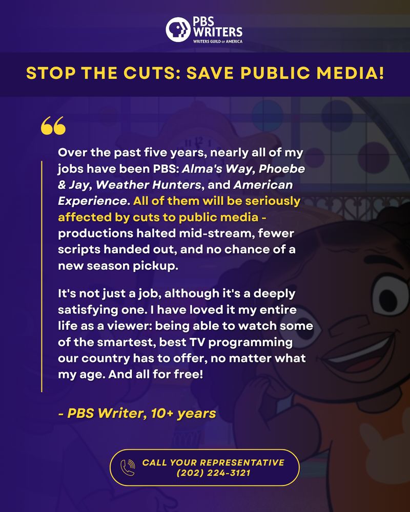 STOP THE CUTS: SAVE PUBLIC MEDIA!
Over the past five years, nearly all of my jobs have been PBS: Alma's Way, Phoebe & Jay, Weather Hunters, and American Experience. All of them will be seriously affected by cuts to public media - productions halted mid-stream, fewer scripts handed out, and no chance of a new season pickup.

It's not just a job, although it's a deeply satisfying one. I have loved it my entire life as a viewer: being able to watch some of the smartest, best TV programming our country has to offer, no matter what my age. And all for free!

- PBS Writer, 10+ years