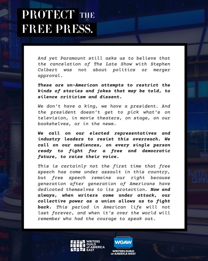 And yet Paramount still asks us to believe that the cancelation of The Late Show with Stephen Colbert was not about politics or merger approval.
These are un-American attempts to restrict the kinds of stories and jokes that may be told, to silence criticism and dissent.
We don't have a king, we have a president. And the president doesn't get to pick what's on television, in movie theaters, on stage, on our bookshelves, or in the news.
We call on our elected representatives and industry leaders to resist this overreach. We call on our audiences, on every single person ready to fight for a free and democratic future, to raise their voice.
This is certainly not the first time that free speech has come under assault in this country, but free speech remains our right because generation after generation of Americans have dedicated themselves to its protection. Now and always, when writers come under attack, our collective power as a union allows us to fight back. This period in American life will not last forever, and when it's over the world will remember who had the courage to speak out.