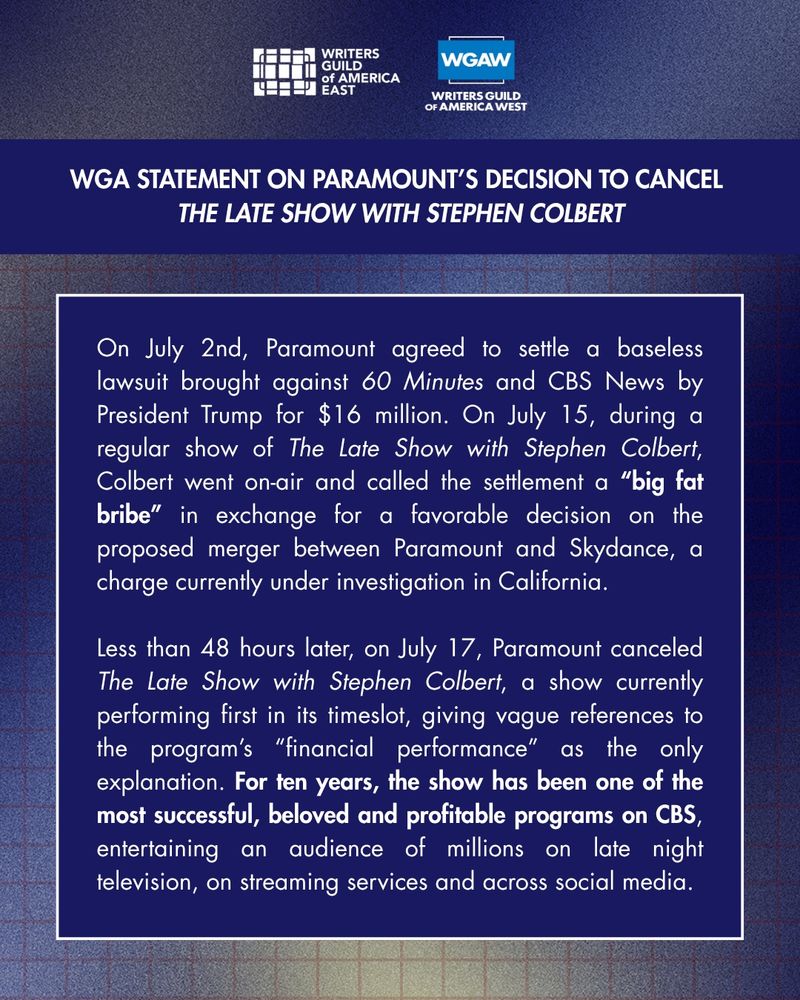 On July 2nd, Paramount agreed to settle a baseless lawsuit brought against 60 Minutes and CBS News by President Trump for $16 million. On July 15, during a regular show of The Late Show with Stephen Colbert, Colbert went on-air and called the settlement a “big fat bribe” in exchange for a favorable decision on the proposed merger between Paramount and Skydance, a charge currently under investigation in California.  

Less than 48 hours later, on July 17, Paramount canceled The Late Show with Stephen Colbert, a show currently performing first in its timeslot, giving vague references to the program’s “financial performance” as the only explanation. For ten years, the show has been one of the most successful, beloved and profitable programs on CBS, entertaining an audience of millions on late night television, on streaming services and across social media. 