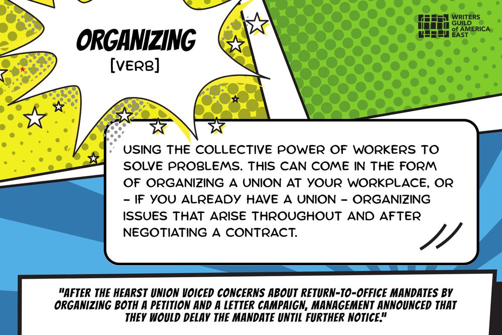ORGANIZING: [verb] Using the collective power of workers to solve problems. This can come in the form of organizing a union at your workplace, or - if you already have a union - organizing issues that arise throughout and after negotiating a contract.
“After the Hearst Union voiced concerns about return-to-office mandates by organizing both a petition and a letter campaign, management announced that they would delay the mandate until further notice.”