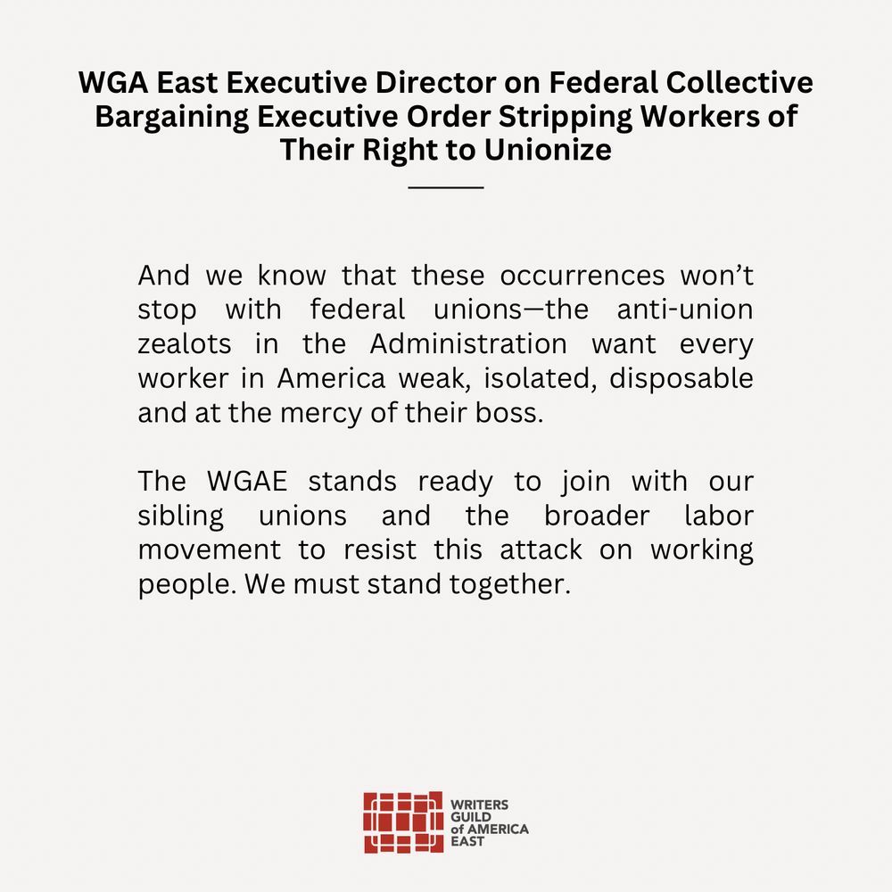 And we know that these occurrences won’t stop with federal unions—the anti-union zealots in the Administration want every worker in America weak, isolated, disposable and at the mercy of their boss.
 
The WGAE stands ready to join with our sibling unions and the broader labor movement to resist this attack on working people. We must stand together.