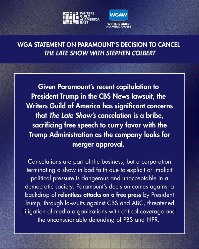 Given Paramount’s recent capitulation to 
President Trump in the CBS News lawsuit, the 
Writers Guild of America has significant concerns that The Late Show’s cancelation is a bribe, sacrificing free speech to curry favor with the Trump Administration as the company looks for merger approval. 

Cancelations are part of the business, but a corporation terminating a show in bad faith due to explicit or implicit political pressure is dangerous and unacceptable in a democratic society. Paramount’s decision comes against a backdrop of relentless attacks on a free press by President Trump, through lawsuits against CBS and ABC, threatened litigation of media organizations with critical coverage and the unconscionable defunding of PBS and NPR. 
