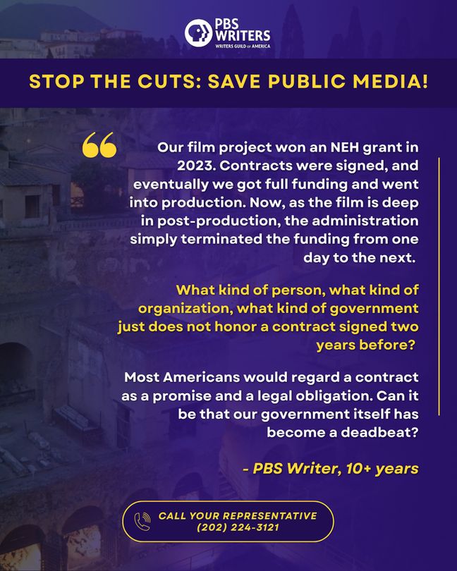 STOP THE CUTS: SAVE PUBLIC MEDIA!
Our film project won an NEH grant in 2023. Contracts were signed, and eventually we got full funding and went into production. Now, as the film is deep in post-production, the administration simply terminated the funding from one day to the next. 

What kind of person, what kind of organization, what kind of government just does not honor a contract signed two years before? 

Most Americans would regard a contract as a promise and a legal obligation. Can it be that our government itself has become a deadbeat?

- PBS Writer, 10+ years
CALL YOUR REPRESENTATIVE
(202) 224-3121