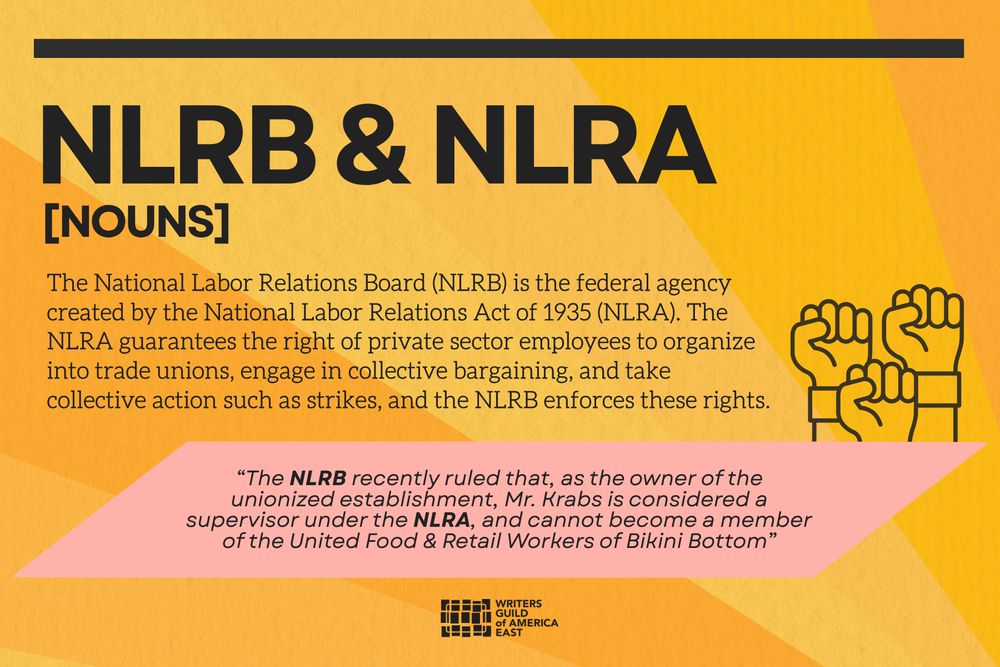 NLRB & NLRA
[nouns]

The National Labor Relations Board (NLRB) is the federal agency created by the National Labor Relations Act of 1935 (NLRA). The NLRA guarantees the right of private sector employees to organize into trade unions, engage in collective bargaining, and take collective action such as strikes, and the NLRB enforces these rights.

“The NLRB recently ruled that, as the owner of the unionized establishment, Mr. Krabs is considered a supervisor under the NLRA, and cannot become a member of the United Food & Retail Workers of Bikini Bottom”